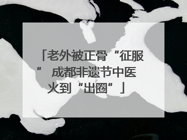 老外被正骨“征服” 成都非遗节中医火到“出圈”